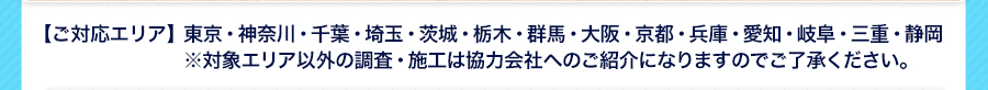 【ご対応エリア】東京・神奈川・千葉・埼玉・茨城・栃木・群馬・大阪・京都・兵庫・愛知・岐阜・三重・静岡※対象エリア以外の調査・施工は協力会社へのご紹介になりますのでご了承ください。