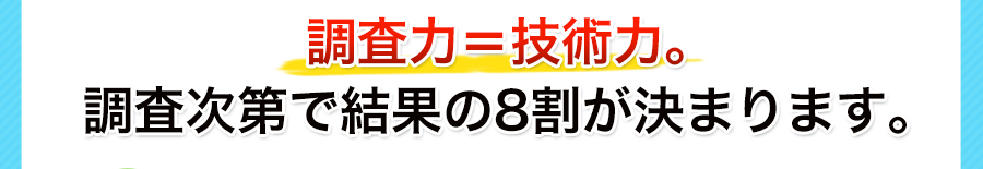 調査力＝技術力。調査次第で結果の8割が決まります。