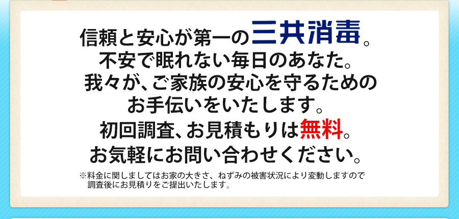 信頼と安心が第一の三共消毒。不安で眠れない毎日のあなた。我々が、ご家族の安心を守るためのお手伝いをいたします。初回調査、お見積もりは無料。お気軽にお問い合わせください。※料金に関しましてはお家の大きさ、ねずみの被害状況により変動しますので調査後にお見積りをご提出いたします。