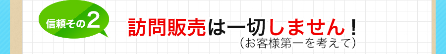 信頼その2 訪問販売は一切しません！（お客様第一を考えて）