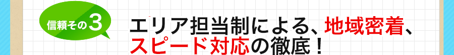 信頼その3 エリア担当制による、地域密着、スピード対応の徹底！