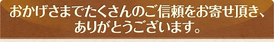 おかげさまでたくさんのご信頼をお寄せ頂き、ありがとうございます。