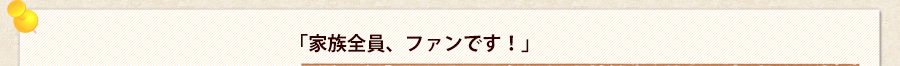 「家族全員、ファンです！」