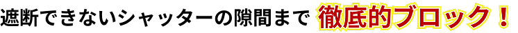 遮断できないシャッターの隙間まで徹底的にブロック！